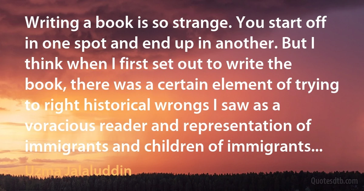 Writing a book is so strange. You start off in one spot and end up in another. But I think when I first set out to write the book, there was a certain element of trying to right historical wrongs I saw as a voracious reader and representation of immigrants and children of immigrants... (Uzma Jalaluddin)