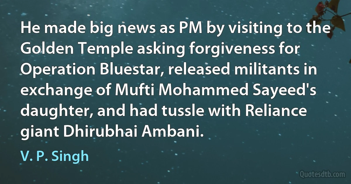 He made big news as PM by visiting to the Golden Temple asking forgiveness for Operation Bluestar, released militants in exchange of Mufti Mohammed Sayeed's daughter, and had tussle with Reliance giant Dhirubhai Ambani. (V. P. Singh)