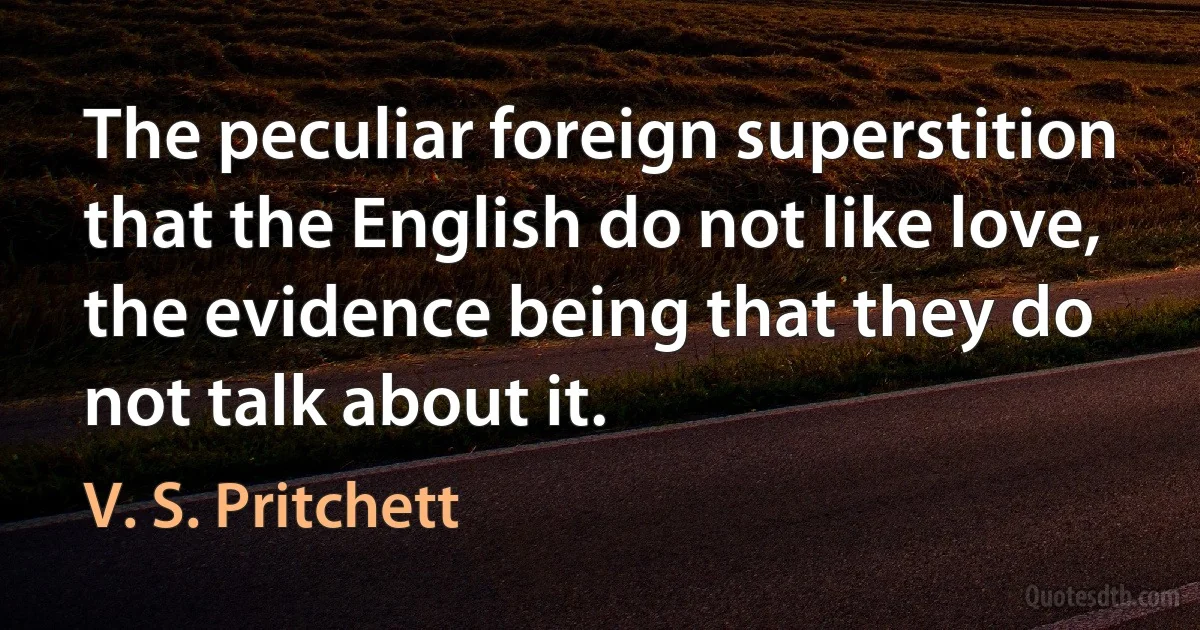 The peculiar foreign superstition that the English do not like love, the evidence being that they do not talk about it. (V. S. Pritchett)