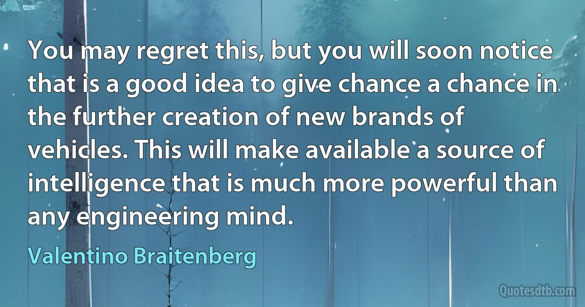 You may regret this, but you will soon notice that is a good idea to give chance a chance in the further creation of new brands of vehicles. This will make available a source of intelligence that is much more powerful than any engineering mind. (Valentino Braitenberg)