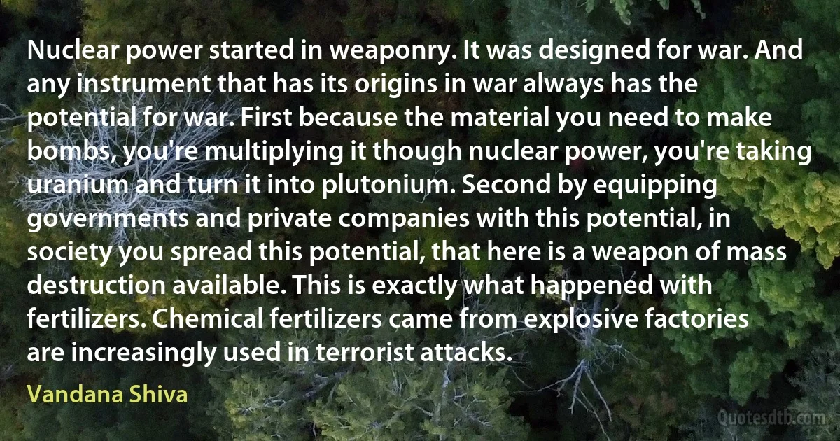 Nuclear power started in weaponry. It was designed for war. And any instrument that has its origins in war always has the potential for war. First because the material you need to make bombs, you're multiplying it though nuclear power, you're taking uranium and turn it into plutonium. Second by equipping governments and private companies with this potential, in society you spread this potential, that here is a weapon of mass destruction available. This is exactly what happened with fertilizers. Chemical fertilizers came from explosive factories are increasingly used in terrorist attacks. (Vandana Shiva)