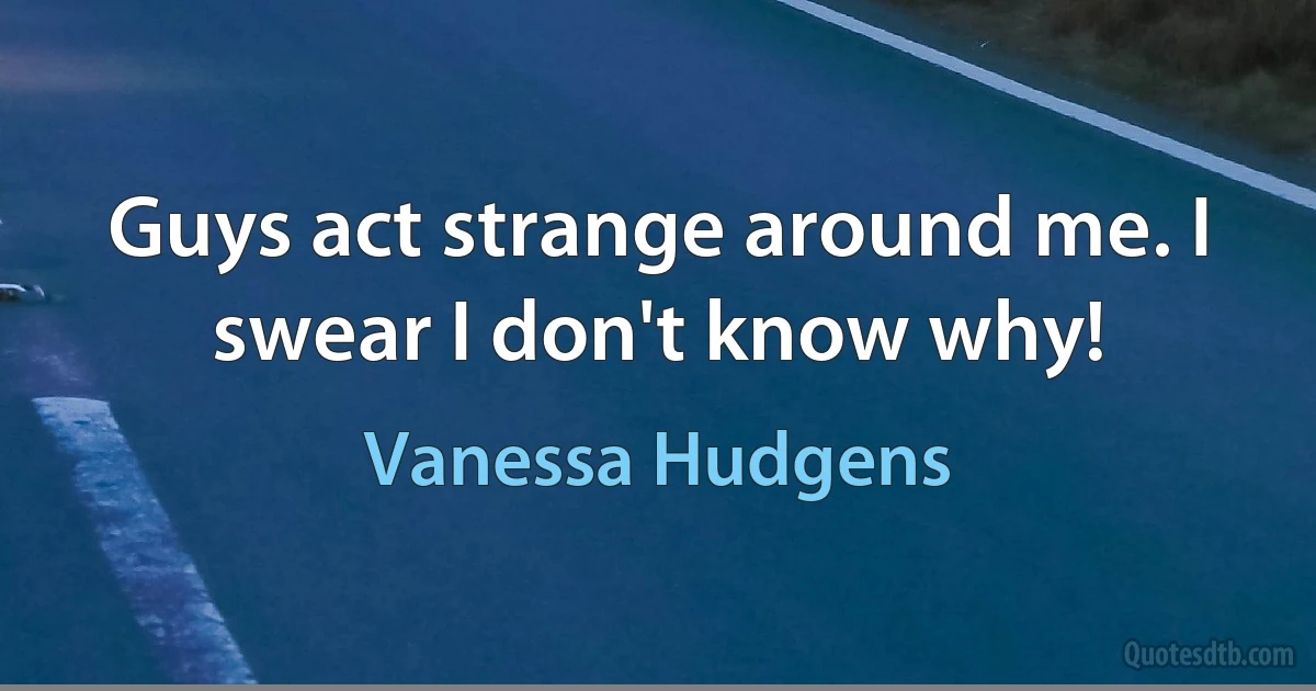 Guys act strange around me. I swear I don't know why! (Vanessa Hudgens)