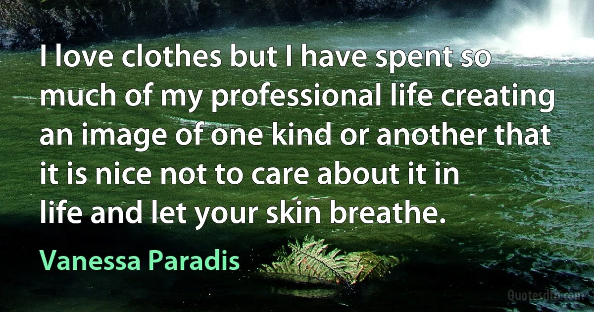 I love clothes but I have spent so much of my professional life creating an image of one kind or another that it is nice not to care about it in life and let your skin breathe. (Vanessa Paradis)