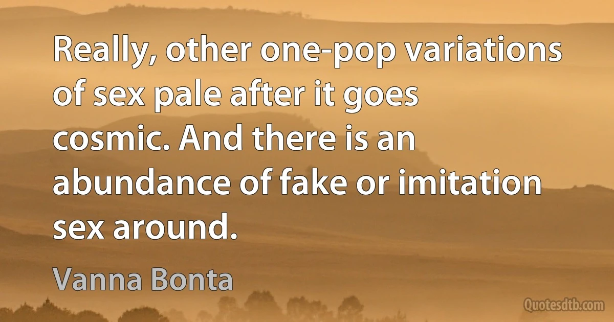 Really, other one-pop variations of sex pale after it goes cosmic. And there is an abundance of fake or imitation sex around. (Vanna Bonta)