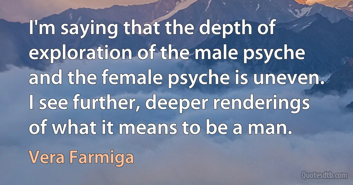 I'm saying that the depth of exploration of the male psyche and the female psyche is uneven. I see further, deeper renderings of what it means to be a man. (Vera Farmiga)