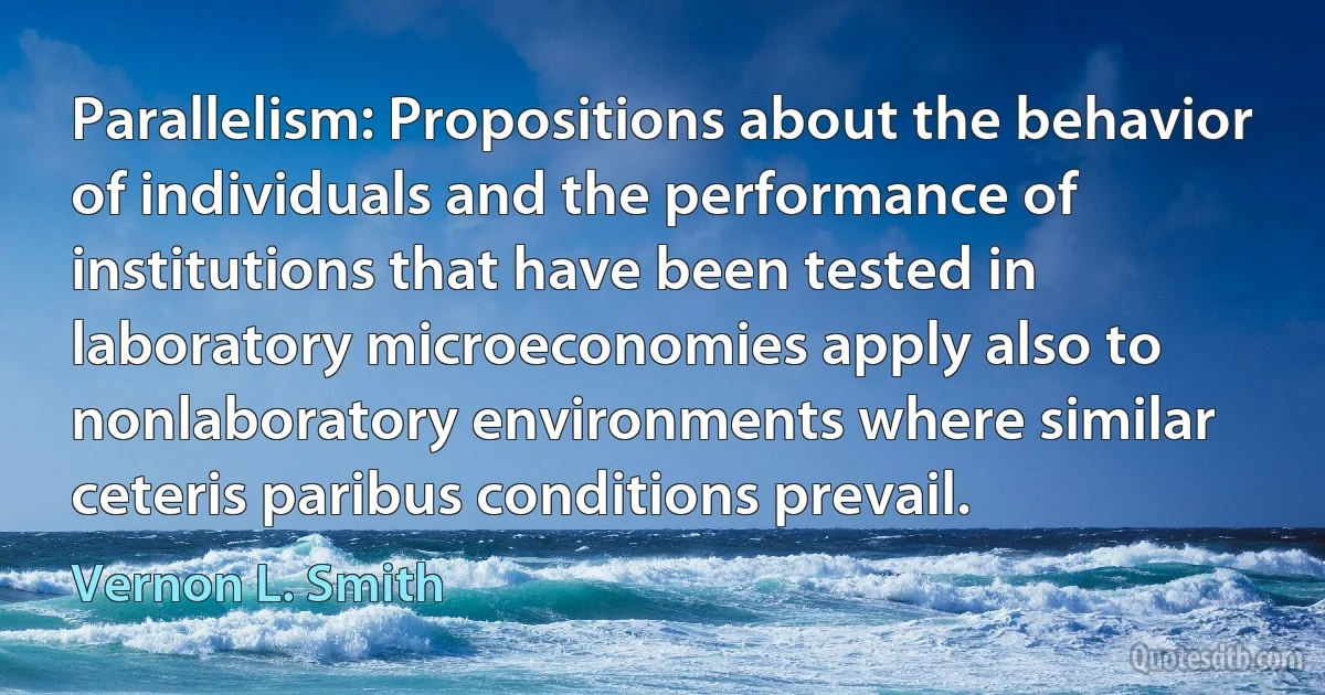 Parallelism: Propositions about the behavior of individuals and the performance of institutions that have been tested in laboratory microeconomies apply also to nonlaboratory environments where similar ceteris paribus conditions prevail. (Vernon L. Smith)