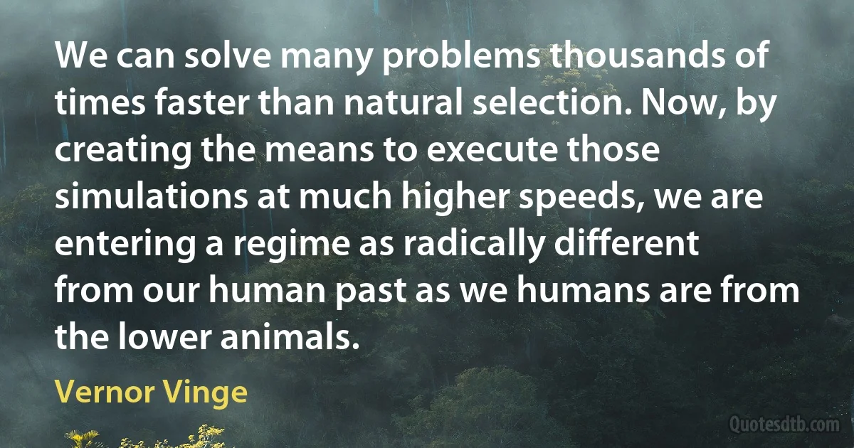 We can solve many problems thousands of times faster than natural selection. Now, by creating the means to execute those simulations at much higher speeds, we are entering a regime as radically different from our human past as we humans are from the lower animals. (Vernor Vinge)