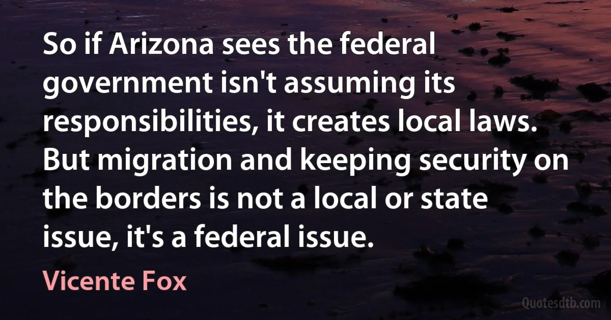 So if Arizona sees the federal government isn't assuming its responsibilities, it creates local laws. But migration and keeping security on the borders is not a local or state issue, it's a federal issue. (Vicente Fox)