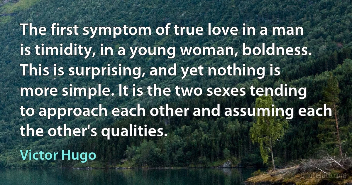 The first symptom of true love in a man is timidity, in a young woman, boldness. This is surprising, and yet nothing is more simple. It is the two sexes tending to approach each other and assuming each the other's qualities. (Victor Hugo)