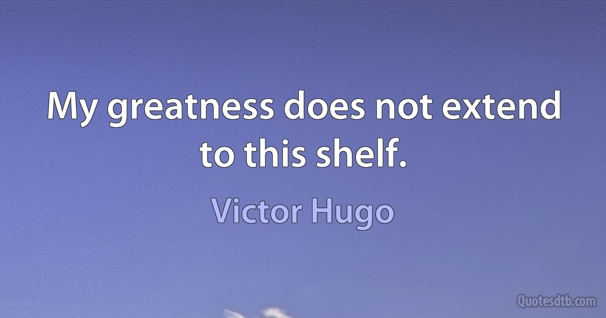 My greatness does not extend to this shelf. (Victor Hugo)