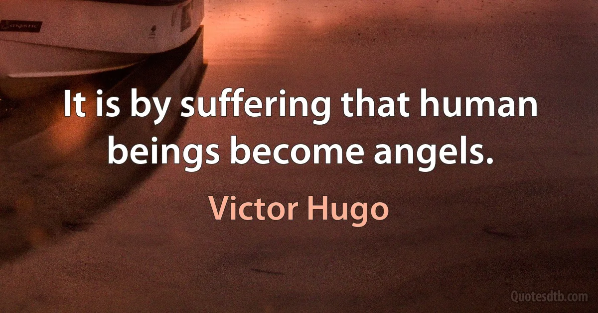 It is by suffering that human beings become angels. (Victor Hugo)