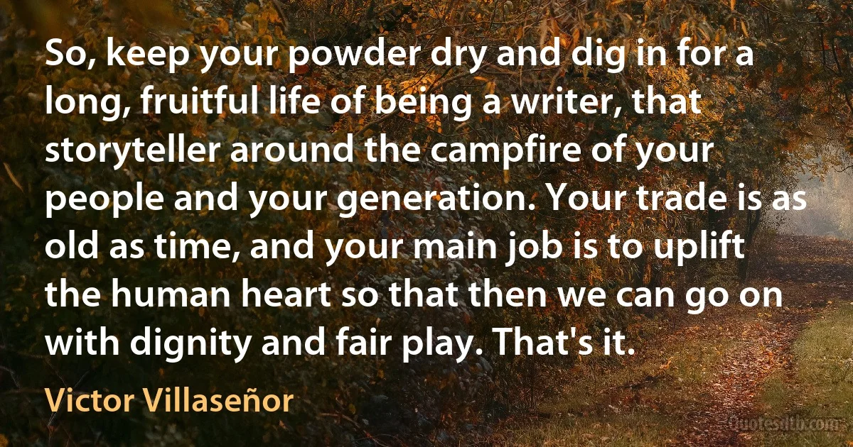 So, keep your powder dry and dig in for a long, fruitful life of being a writer, that storyteller around the campfire of your people and your generation. Your trade is as old as time, and your main job is to uplift the human heart so that then we can go on with dignity and fair play. That's it. (Victor Villaseñor)