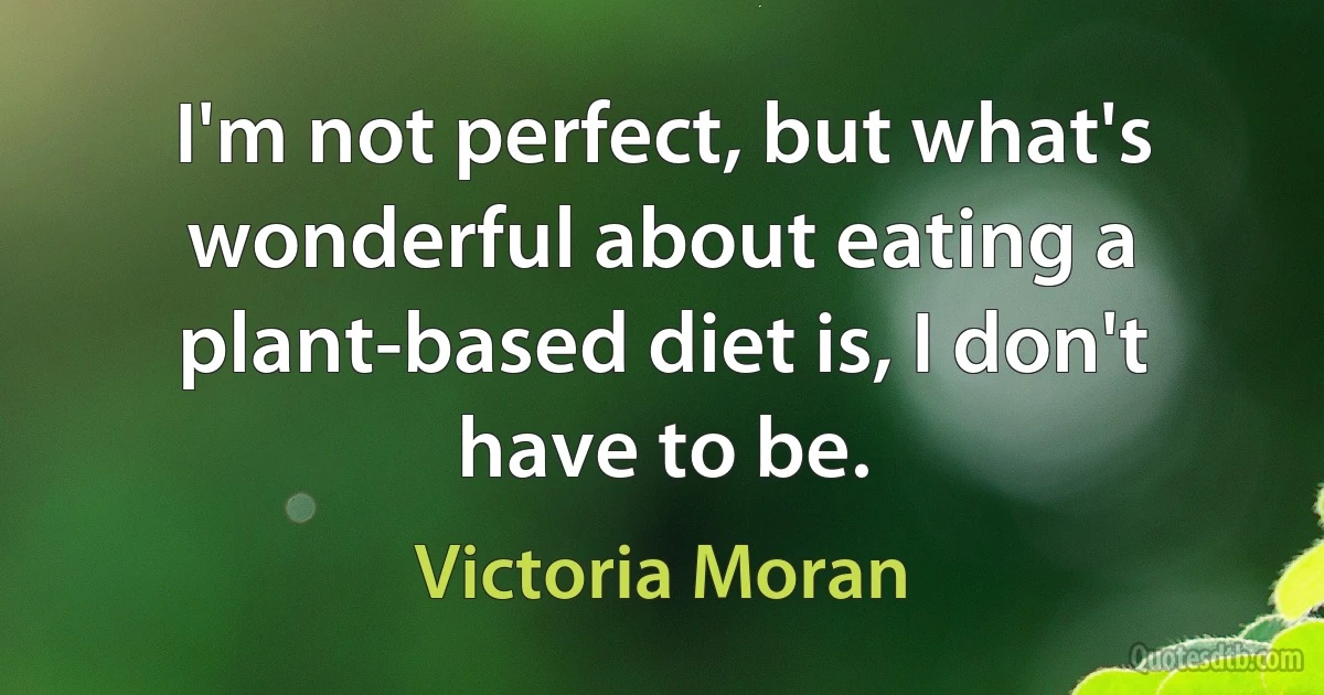 I'm not perfect, but what's wonderful about eating a plant-based diet is, I don't have to be. (Victoria Moran)