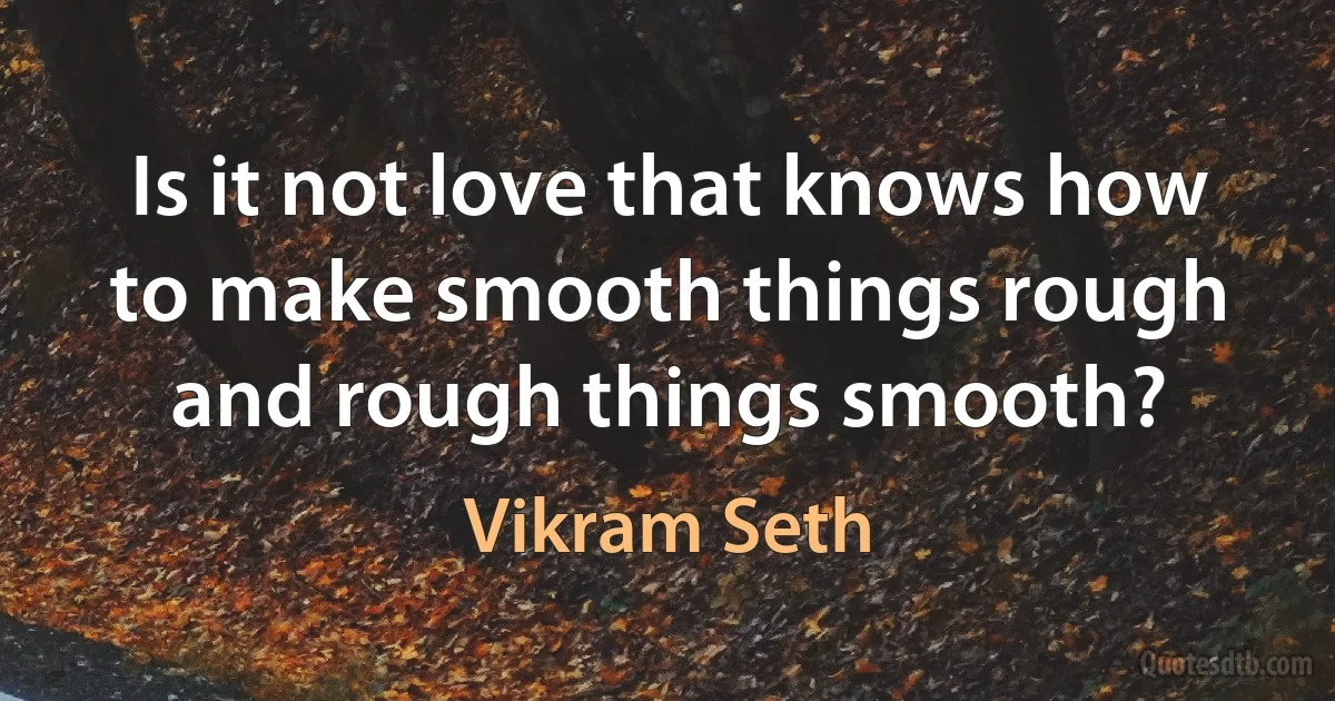 Is it not love that knows how to make smooth things rough and rough things smooth? (Vikram Seth)