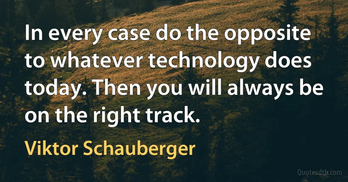 In every case do the opposite to whatever technology does today. Then you will always be on the right track. (Viktor Schauberger)