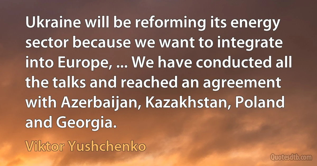 Ukraine will be reforming its energy sector because we want to integrate into Europe, ... We have conducted all the talks and reached an agreement with Azerbaijan, Kazakhstan, Poland and Georgia. (Viktor Yushchenko)