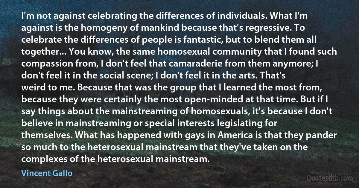 I'm not against celebrating the differences of individuals. What I'm against is the homogeny of mankind because that's regressive. To celebrate the differences of people is fantastic, but to blend them all together... You know, the same homosexual community that I found such compassion from, I don't feel that camaraderie from them anymore; I don't feel it in the social scene; I don't feel it in the arts. That's weird to me. Because that was the group that I learned the most from, because they were certainly the most open-minded at that time. But if I say things about the mainstreaming of homosexuals, it's because I don't believe in mainstreaming or special interests legislating for themselves. What has happened with gays in America is that they pander so much to the heterosexual mainstream that they've taken on the complexes of the heterosexual mainstream. (Vincent Gallo)