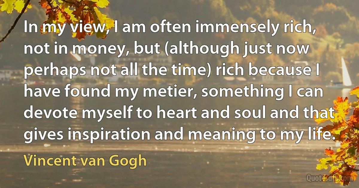 In my view, I am often immensely rich, not in money, but (although just now perhaps not all the time) rich because I have found my metier, something I can devote myself to heart and soul and that gives inspiration and meaning to my life. (Vincent van Gogh)