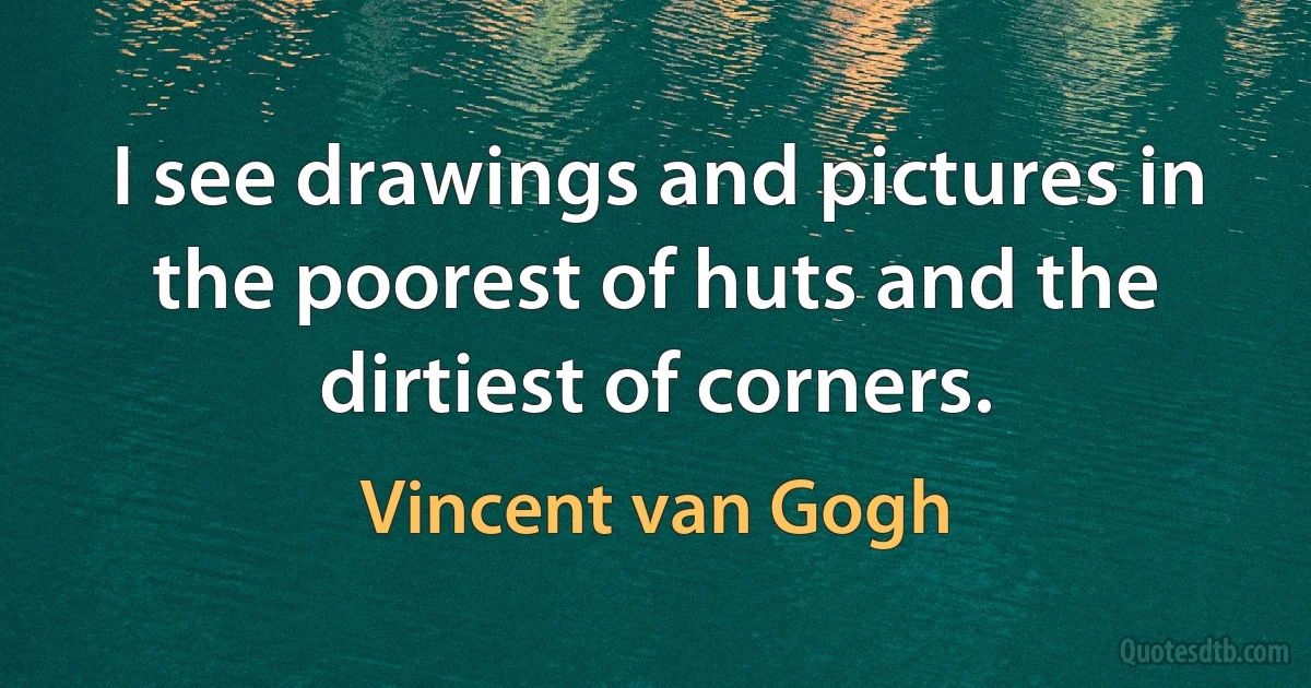 I see drawings and pictures in the poorest of huts and the dirtiest of corners. (Vincent van Gogh)