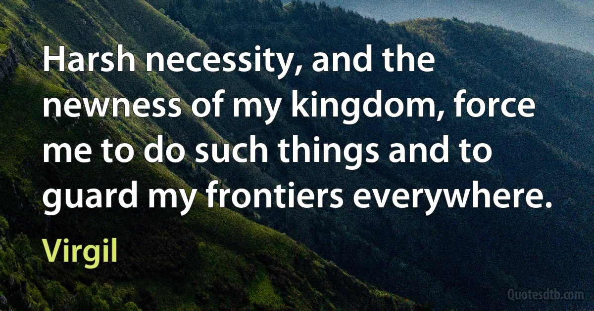 Harsh necessity, and the newness of my kingdom, force me to do such things and to guard my frontiers everywhere. (Virgil)