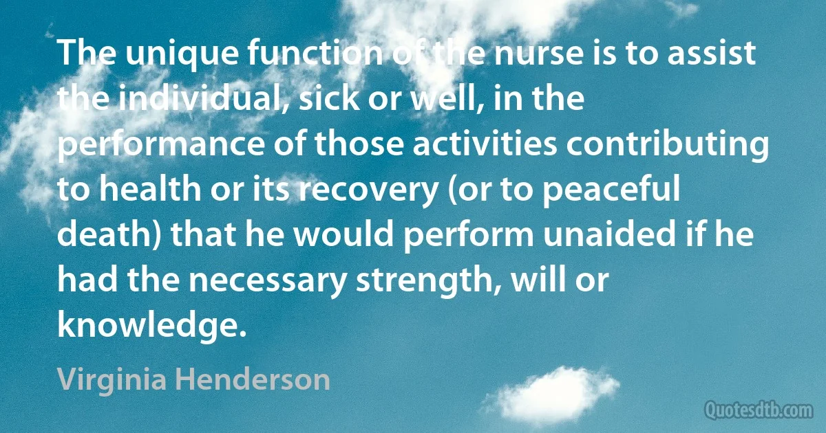 The unique function of the nurse is to assist the individual, sick or well, in the performance of those activities contributing to health or its recovery (or to peaceful death) that he would perform unaided if he had the necessary strength, will or knowledge. (Virginia Henderson)