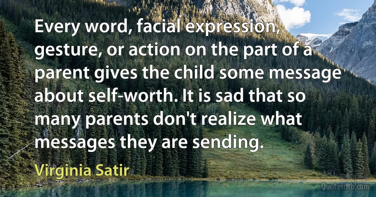 Every word, facial expression, gesture, or action on the part of a parent gives the child some message about self-worth. It is sad that so many parents don't realize what messages they are sending. (Virginia Satir)