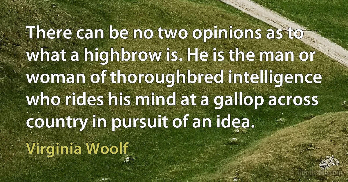 There can be no two opinions as to what a highbrow is. He is the man or woman of thoroughbred intelligence who rides his mind at a gallop across country in pursuit of an idea. (Virginia Woolf)