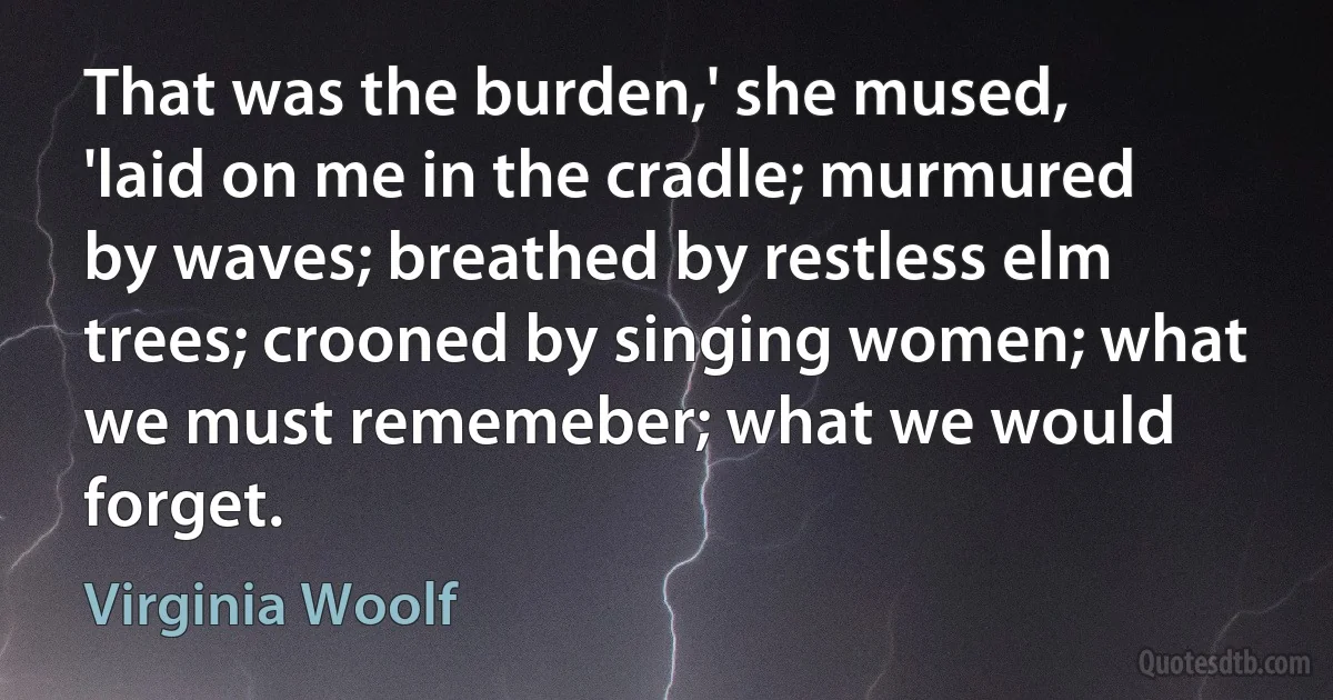 That was the burden,' she mused, 'laid on me in the cradle; murmured by waves; breathed by restless elm trees; crooned by singing women; what we must rememeber; what we would forget. (Virginia Woolf)