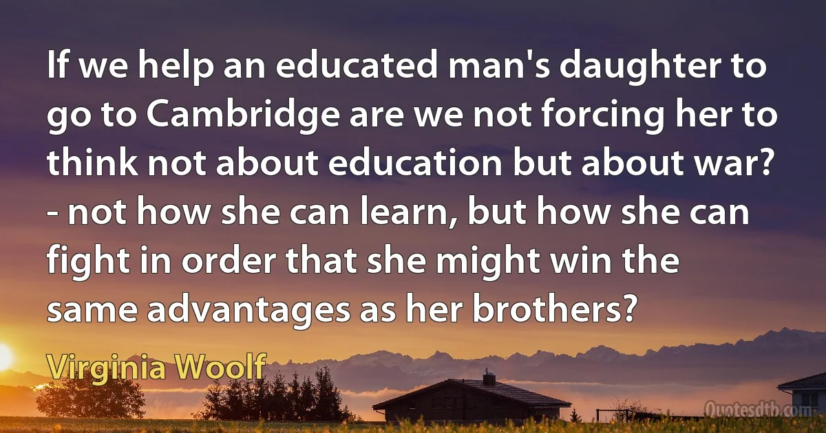 If we help an educated man's daughter to go to Cambridge are we not forcing her to think not about education but about war? - not how she can learn, but how she can fight in order that she might win the same advantages as her brothers? (Virginia Woolf)