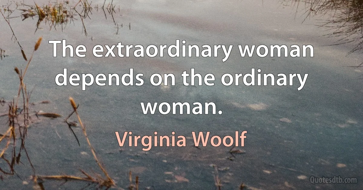 The extraordinary woman depends on the ordinary woman. (Virginia Woolf)