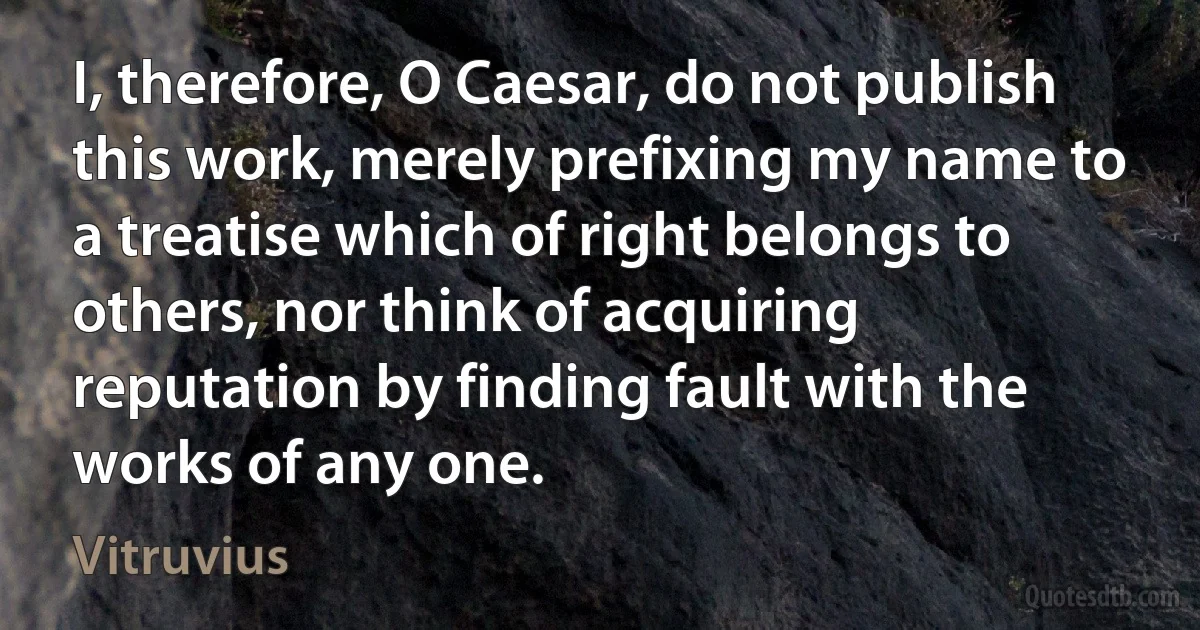 I, therefore, O Caesar, do not publish this work, merely prefixing my name to a treatise which of right belongs to others, nor think of acquiring reputation by finding fault with the works of any one. (Vitruvius)