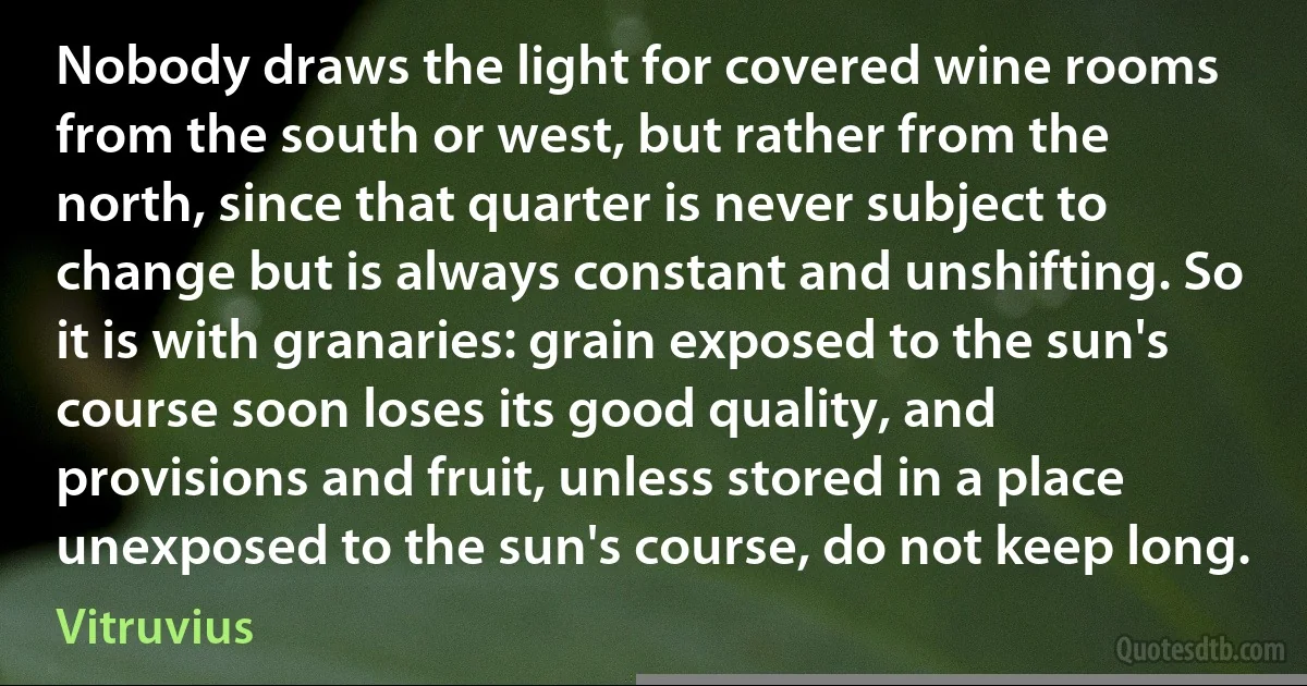 Nobody draws the light for covered wine rooms from the south or west, but rather from the north, since that quarter is never subject to change but is always constant and unshifting. So it is with granaries: grain exposed to the sun's course soon loses its good quality, and provisions and fruit, unless stored in a place unexposed to the sun's course, do not keep long. (Vitruvius)