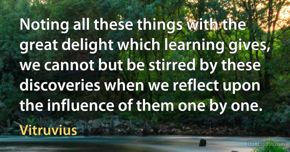 Noting all these things with the great delight which learning gives, we cannot but be stirred by these discoveries when we reflect upon the influence of them one by one. (Vitruvius)