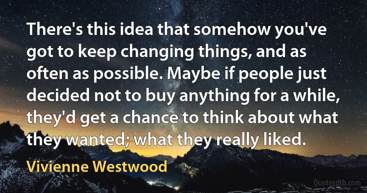 There's this idea that somehow you've got to keep changing things, and as often as possible. Maybe if people just decided not to buy anything for a while, they'd get a chance to think about what they wanted; what they really liked. (Vivienne Westwood)