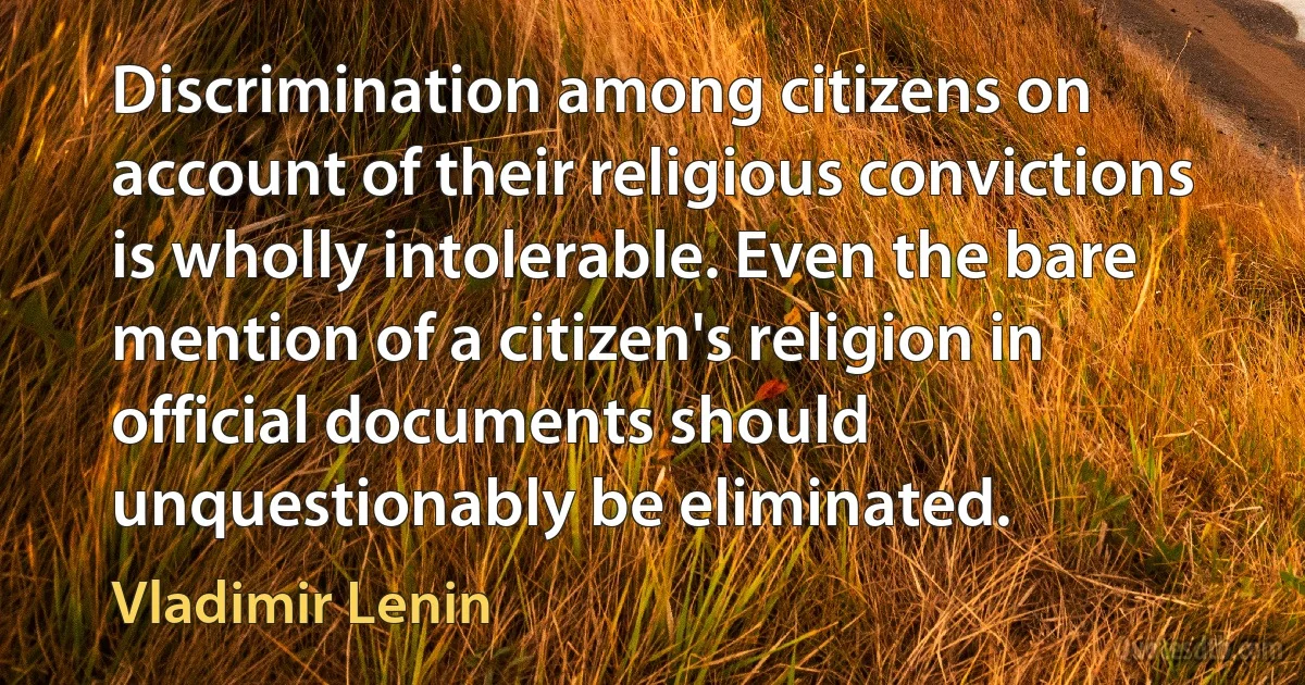 Discrimination among citizens on account of their religious convictions is wholly intolerable. Even the bare mention of a citizen's religion in official documents should unquestionably be eliminated. (Vladimir Lenin)