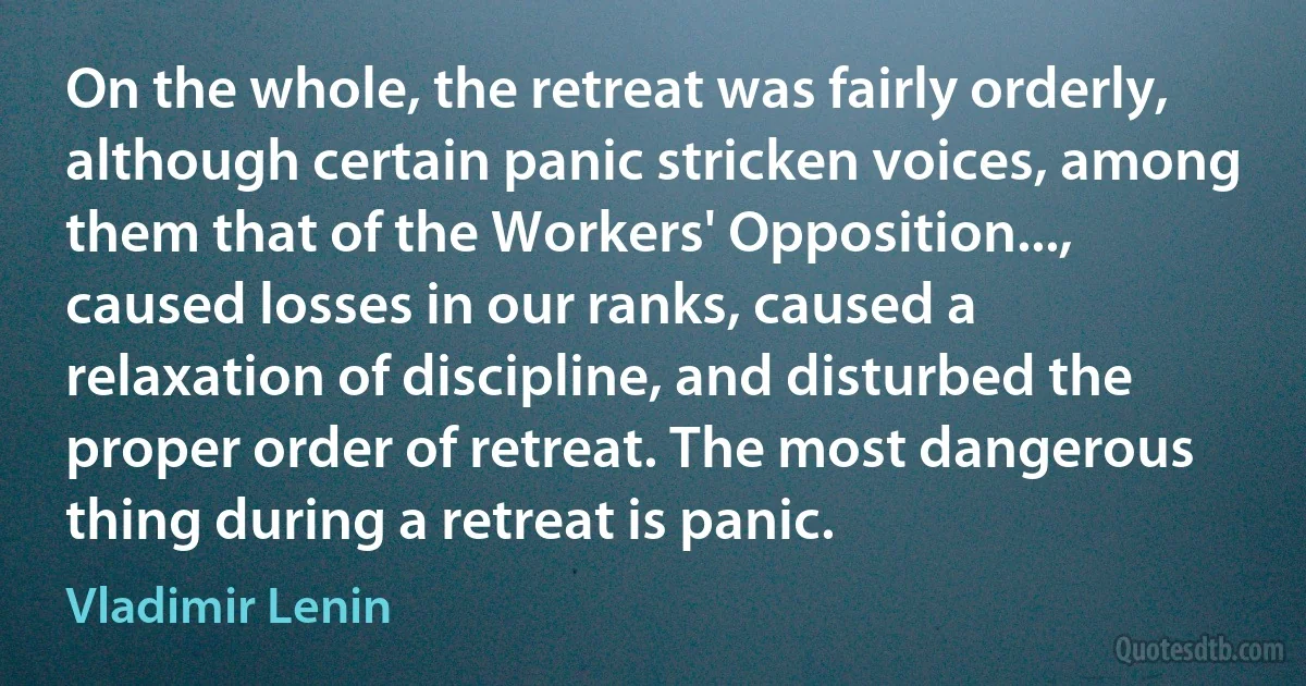 On the whole, the retreat was fairly orderly, although certain panic stricken voices, among them that of the Workers' Opposition..., caused losses in our ranks, caused a relaxation of discipline, and disturbed the proper order of retreat. The most dangerous thing during a retreat is panic. (Vladimir Lenin)