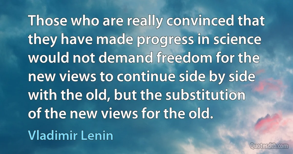 Those who are really convinced that they have made progress in science would not demand freedom for the new views to continue side by side with the old, but the substitution of the new views for the old. (Vladimir Lenin)