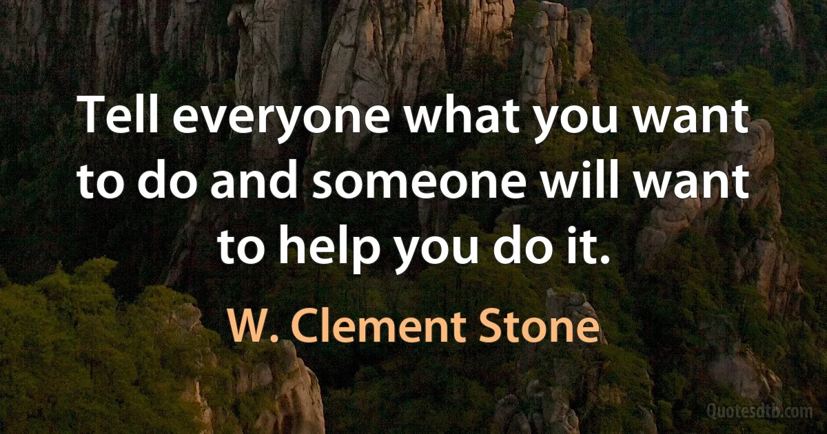 Tell everyone what you want to do and someone will want to help you do it. (W. Clement Stone)