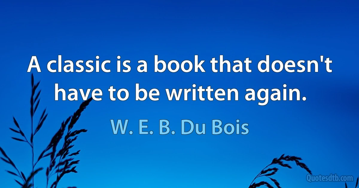 A classic is a book that doesn't have to be written again. (W. E. B. Du Bois)