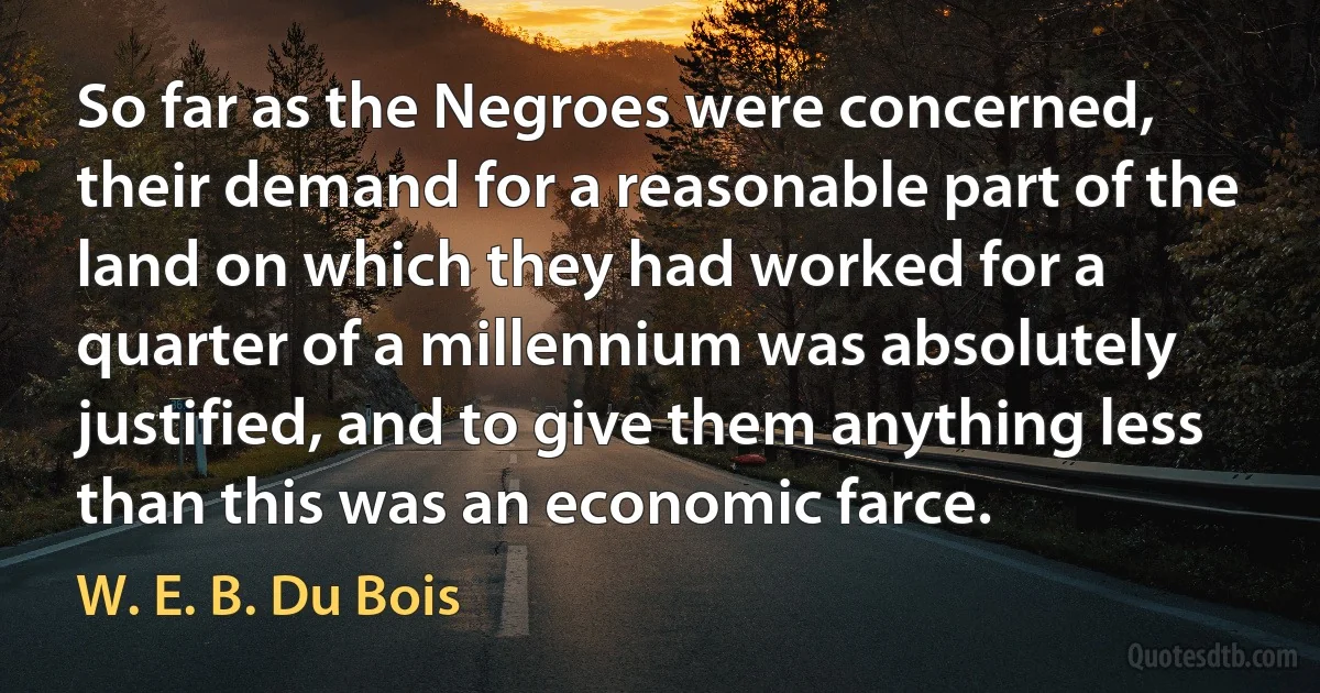 So far as the Negroes were concerned, their demand for a reasonable part of the land on which they had worked for a quarter of a millennium was absolutely justified, and to give them anything less than this was an economic farce. (W. E. B. Du Bois)