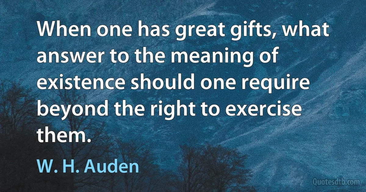 When one has great gifts, what answer to the meaning of existence should one require beyond the right to exercise them. (W. H. Auden)