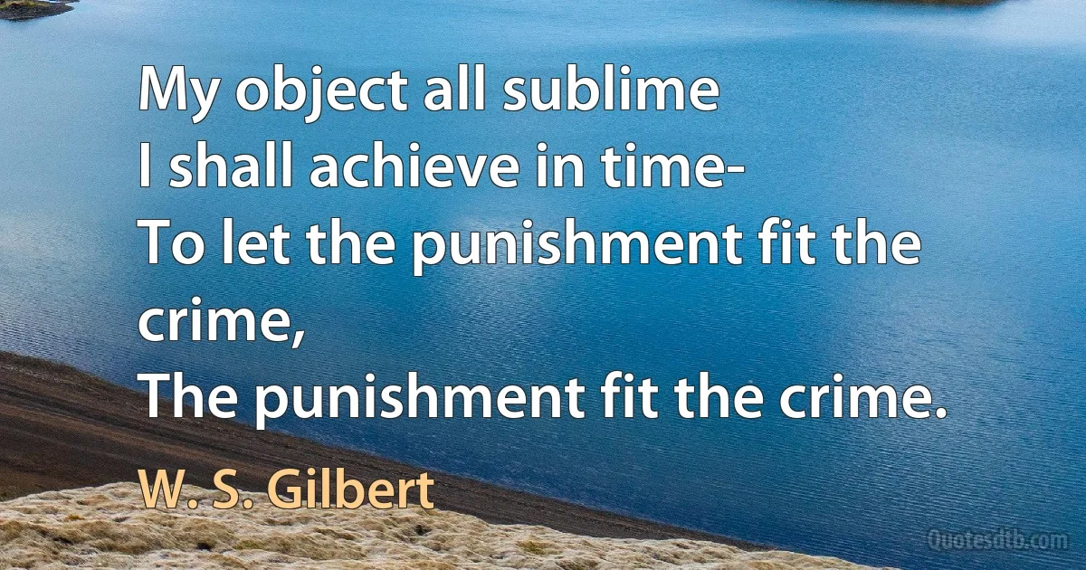 My object all sublime
I shall achieve in time-
To let the punishment fit the crime,
The punishment fit the crime. (W. S. Gilbert)