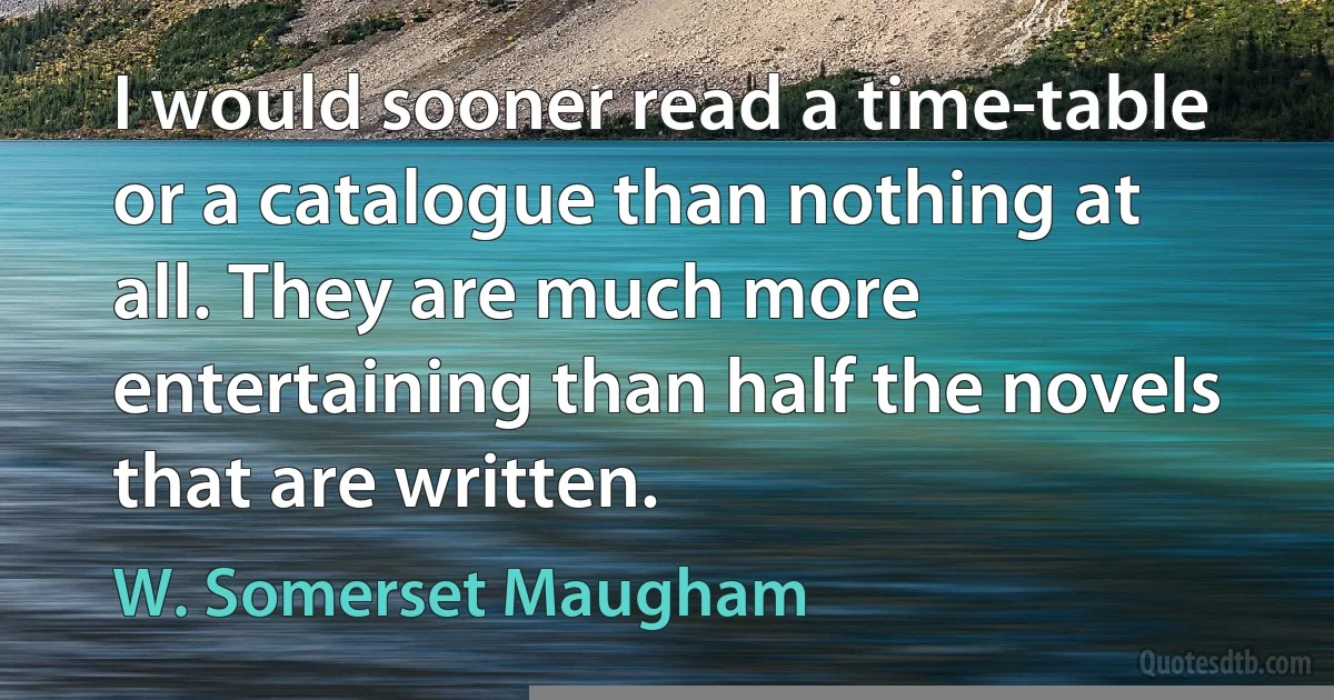 I would sooner read a time-table or a catalogue than nothing at all. They are much more entertaining than half the novels that are written. (W. Somerset Maugham)