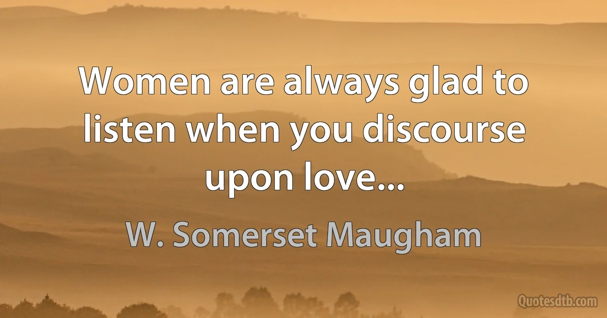 Women are always glad to listen when you discourse upon love... (W. Somerset Maugham)