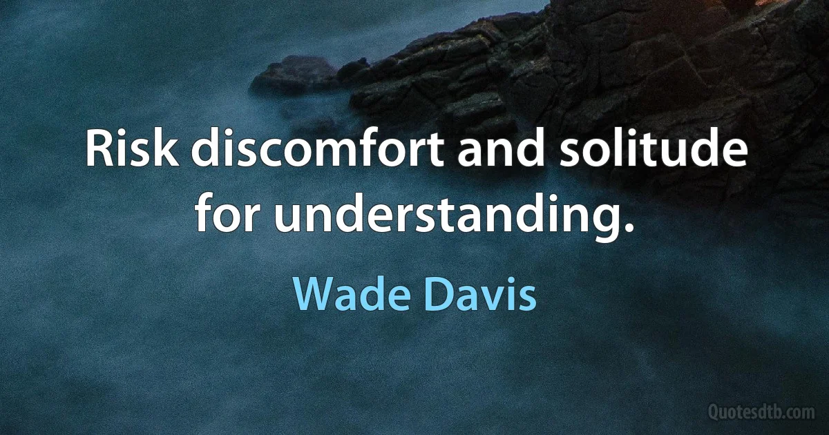 Risk discomfort and solitude for understanding. (Wade Davis)