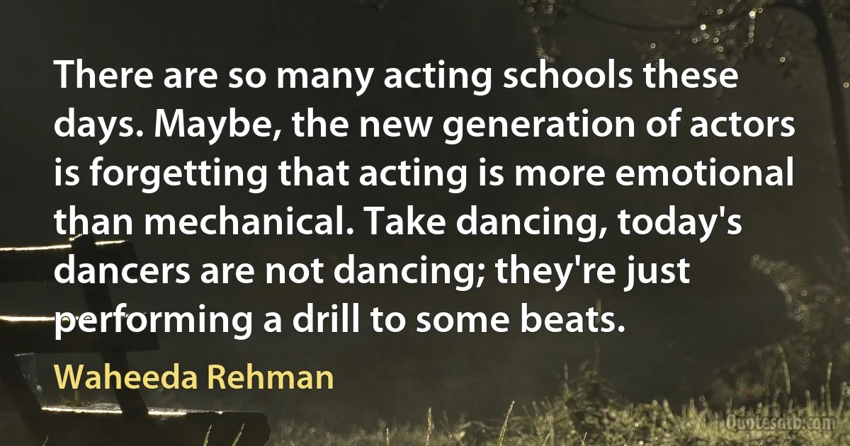 There are so many acting schools these days. Maybe, the new generation of actors is forgetting that acting is more emotional than mechanical. Take dancing, today's dancers are not dancing; they're just performing a drill to some beats. (Waheeda Rehman)