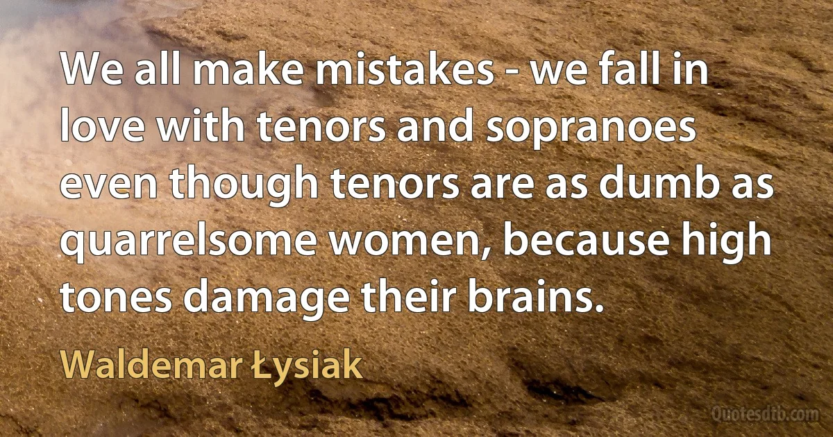 We all make mistakes - we fall in love with tenors and sopranoes even though tenors are as dumb as quarrelsome women, because high tones damage their brains. (Waldemar Łysiak)