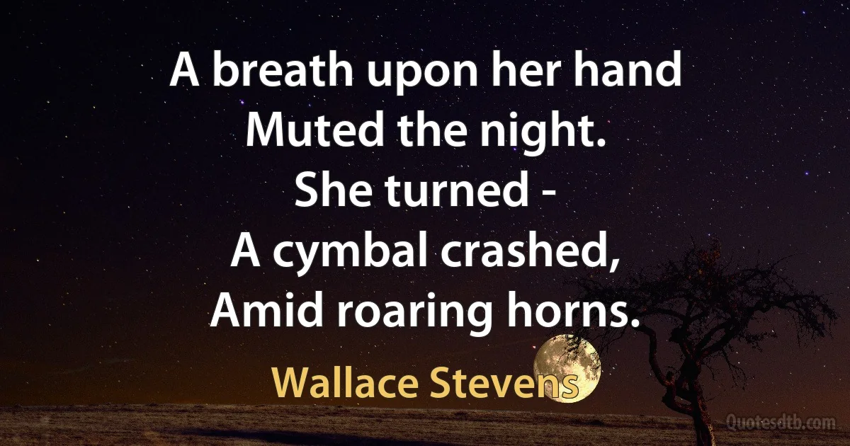 A breath upon her hand
Muted the night.
She turned -
A cymbal crashed,
Amid roaring horns. (Wallace Stevens)