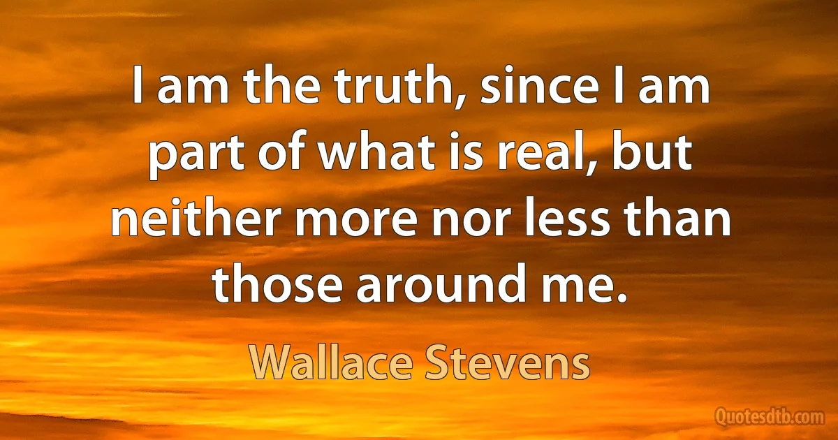 I am the truth, since I am part of what is real, but neither more nor less than those around me. (Wallace Stevens)