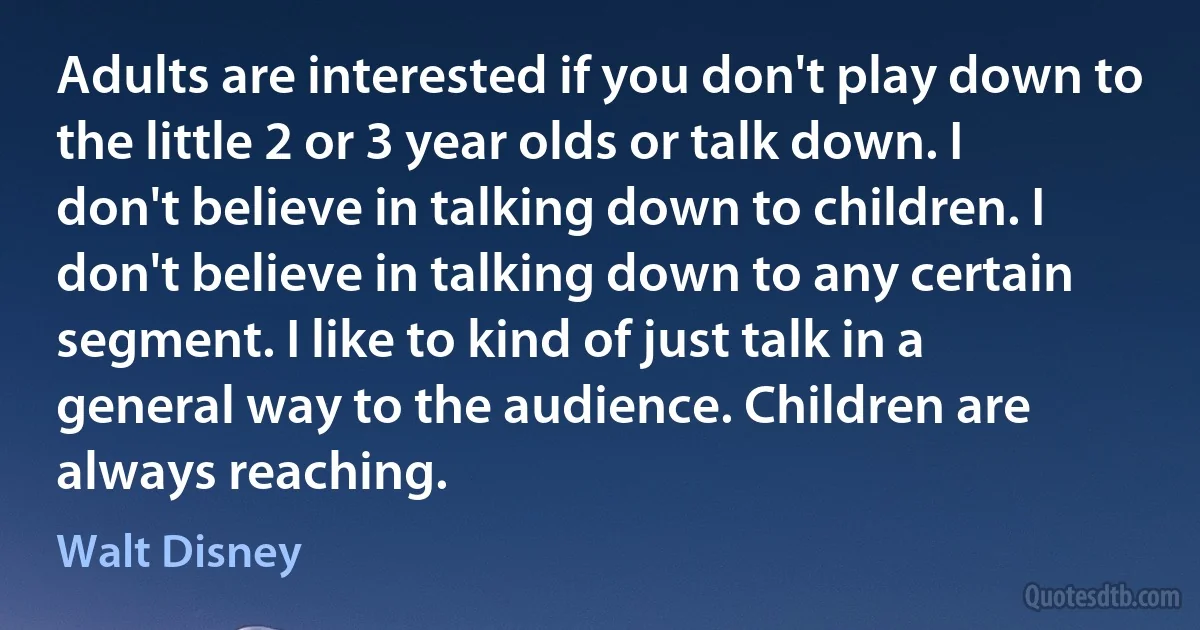 Adults are interested if you don't play down to the little 2 or 3 year olds or talk down. I don't believe in talking down to children. I don't believe in talking down to any certain segment. I like to kind of just talk in a general way to the audience. Children are always reaching. (Walt Disney)